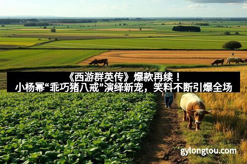 《西游群英传》爆款再续！小杨幂“乖巧猪八戒”演绎新宠，笑料不断引爆全场